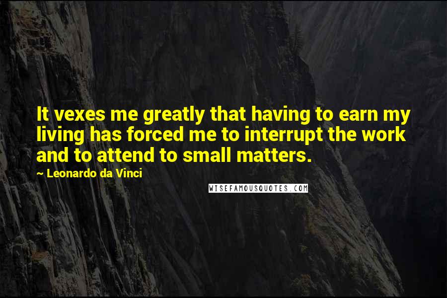 Leonardo Da Vinci Quotes: It vexes me greatly that having to earn my living has forced me to interrupt the work and to attend to small matters.