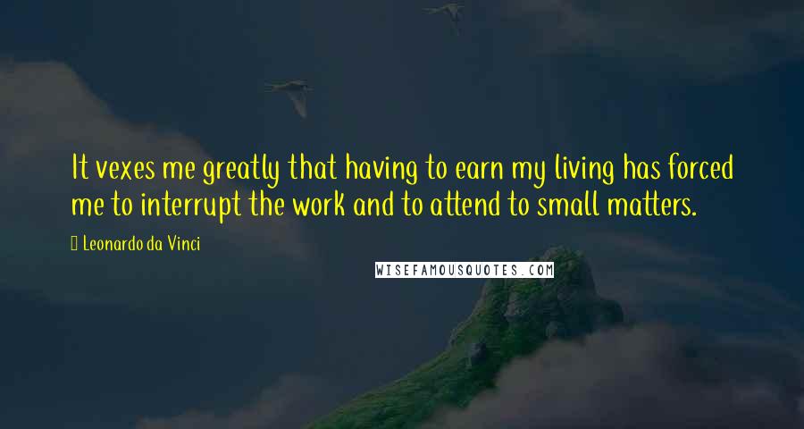 Leonardo Da Vinci Quotes: It vexes me greatly that having to earn my living has forced me to interrupt the work and to attend to small matters.