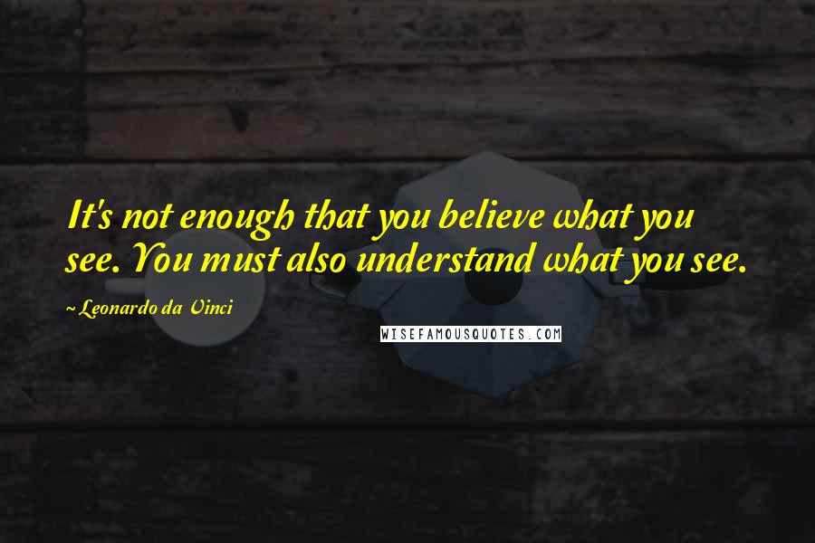 Leonardo Da Vinci Quotes: It's not enough that you believe what you see. You must also understand what you see.