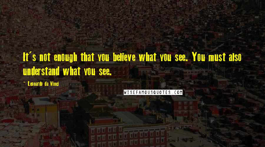 Leonardo Da Vinci Quotes: It's not enough that you believe what you see. You must also understand what you see.