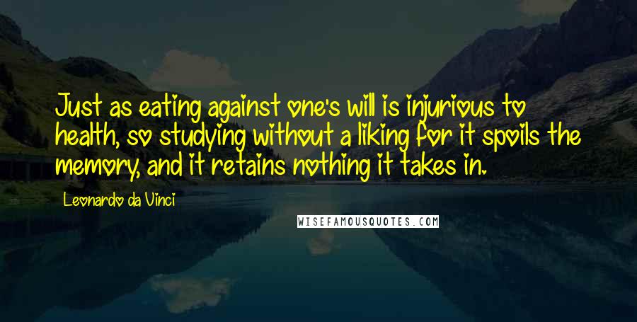 Leonardo Da Vinci Quotes: Just as eating against one's will is injurious to health, so studying without a liking for it spoils the memory, and it retains nothing it takes in.