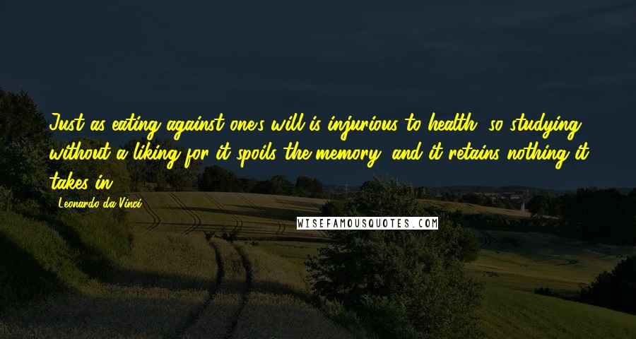 Leonardo Da Vinci Quotes: Just as eating against one's will is injurious to health, so studying without a liking for it spoils the memory, and it retains nothing it takes in.