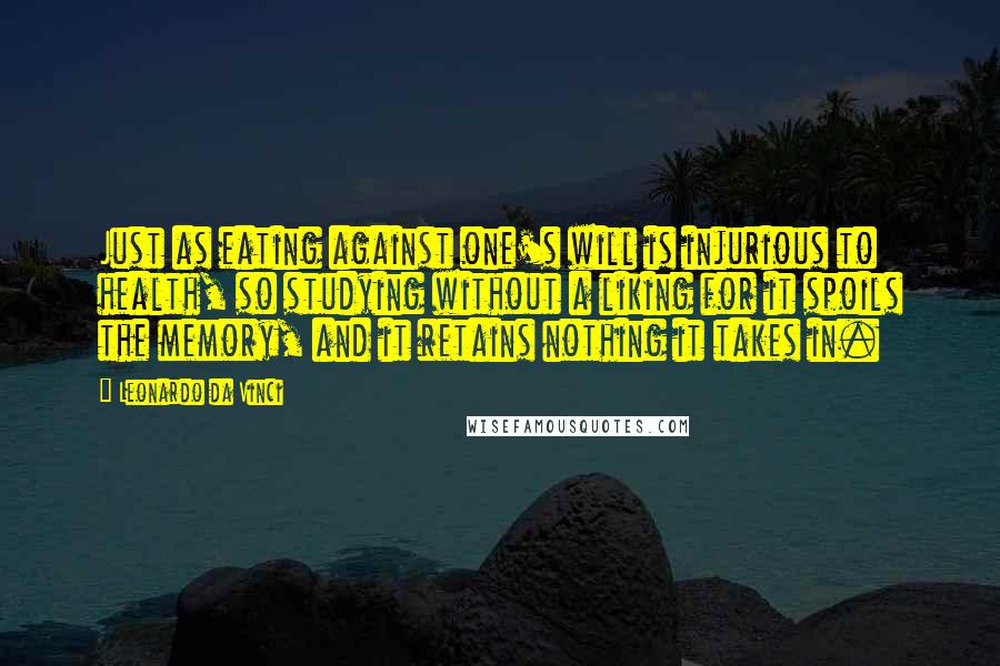 Leonardo Da Vinci Quotes: Just as eating against one's will is injurious to health, so studying without a liking for it spoils the memory, and it retains nothing it takes in.