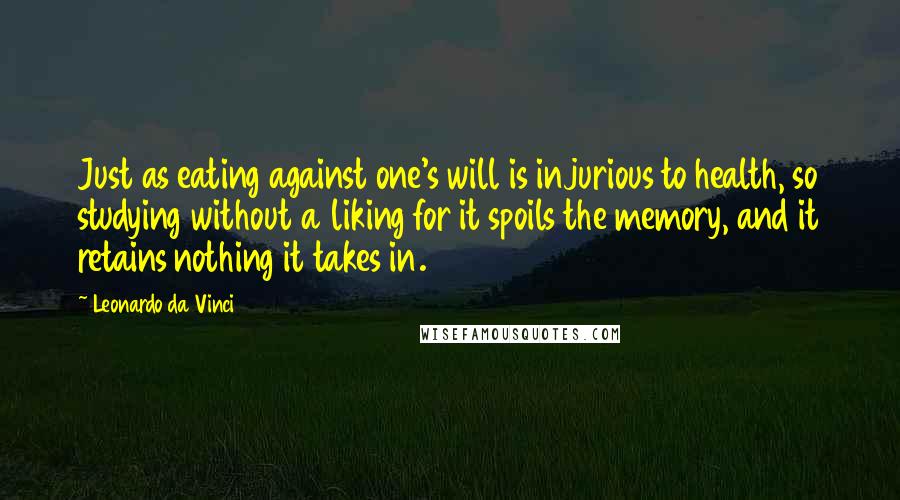 Leonardo Da Vinci Quotes: Just as eating against one's will is injurious to health, so studying without a liking for it spoils the memory, and it retains nothing it takes in.