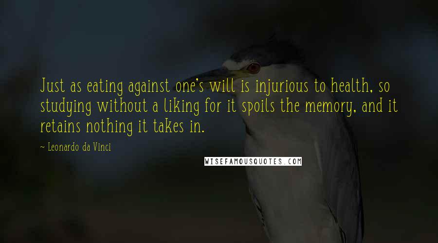 Leonardo Da Vinci Quotes: Just as eating against one's will is injurious to health, so studying without a liking for it spoils the memory, and it retains nothing it takes in.