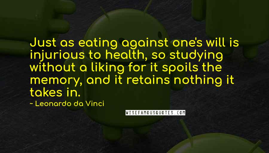 Leonardo Da Vinci Quotes: Just as eating against one's will is injurious to health, so studying without a liking for it spoils the memory, and it retains nothing it takes in.