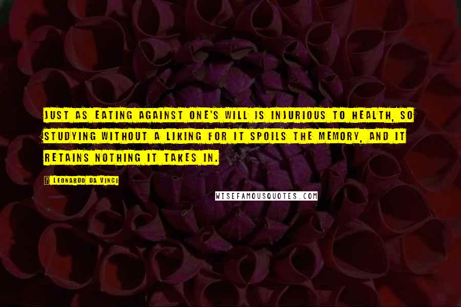 Leonardo Da Vinci Quotes: Just as eating against one's will is injurious to health, so studying without a liking for it spoils the memory, and it retains nothing it takes in.