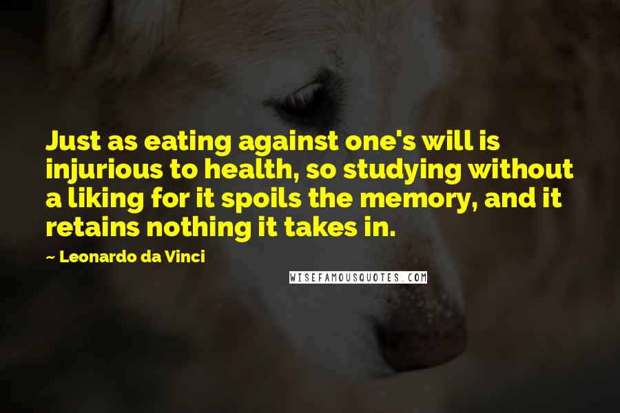 Leonardo Da Vinci Quotes: Just as eating against one's will is injurious to health, so studying without a liking for it spoils the memory, and it retains nothing it takes in.