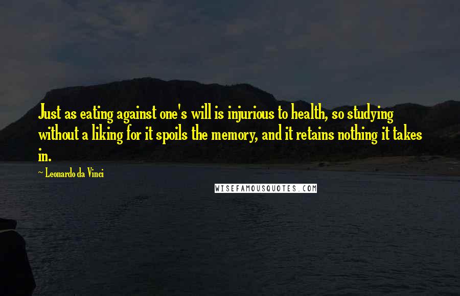 Leonardo Da Vinci Quotes: Just as eating against one's will is injurious to health, so studying without a liking for it spoils the memory, and it retains nothing it takes in.