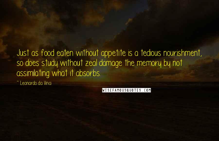 Leonardo Da Vinci Quotes: Just as food eaten without appetite is a tedious nourishment, so does study without zeal damage the memory by not assimilating what it absorbs.