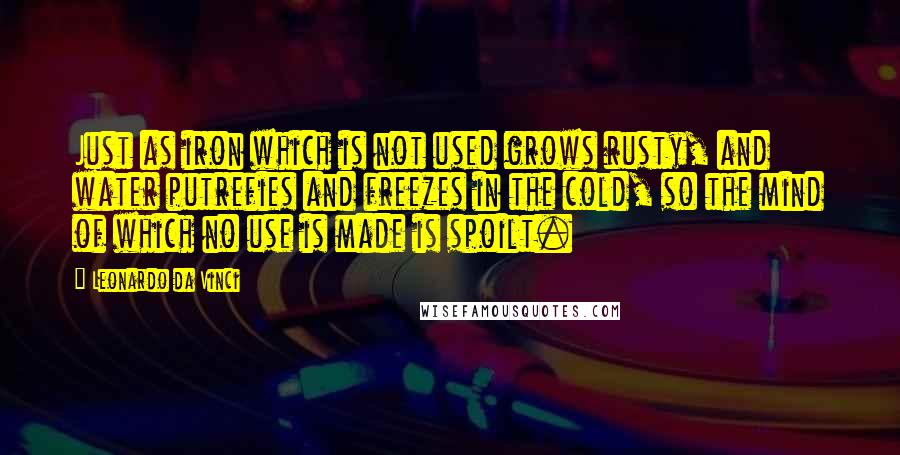 Leonardo Da Vinci Quotes: Just as iron which is not used grows rusty, and water putrefies and freezes in the cold, so the mind of which no use is made is spoilt.