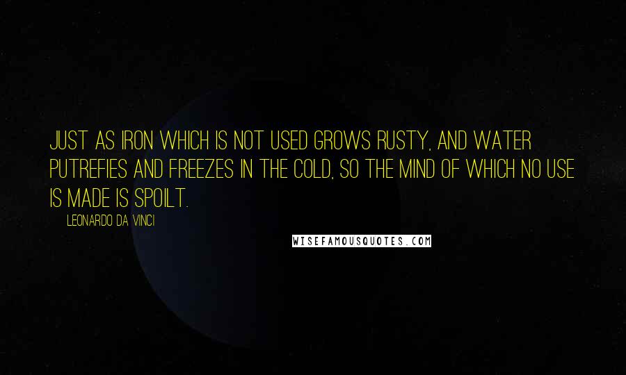 Leonardo Da Vinci Quotes: Just as iron which is not used grows rusty, and water putrefies and freezes in the cold, so the mind of which no use is made is spoilt.