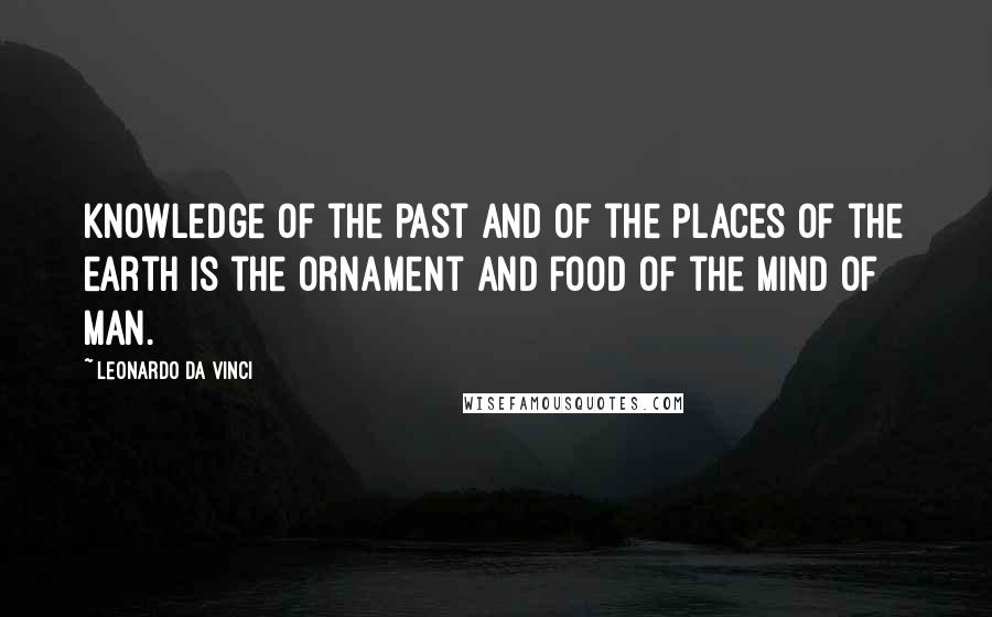Leonardo Da Vinci Quotes: Knowledge of the past and of the places of the earth is the ornament and food of the mind of man.