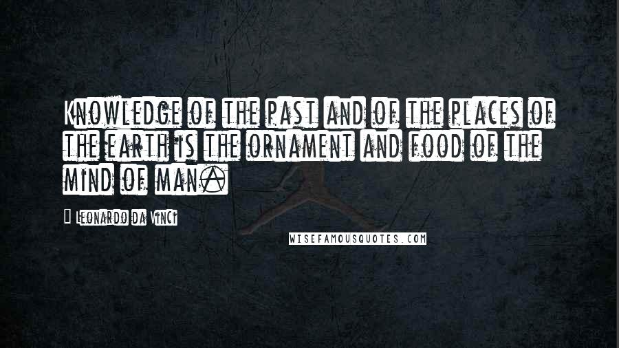 Leonardo Da Vinci Quotes: Knowledge of the past and of the places of the earth is the ornament and food of the mind of man.