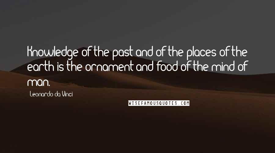 Leonardo Da Vinci Quotes: Knowledge of the past and of the places of the earth is the ornament and food of the mind of man.