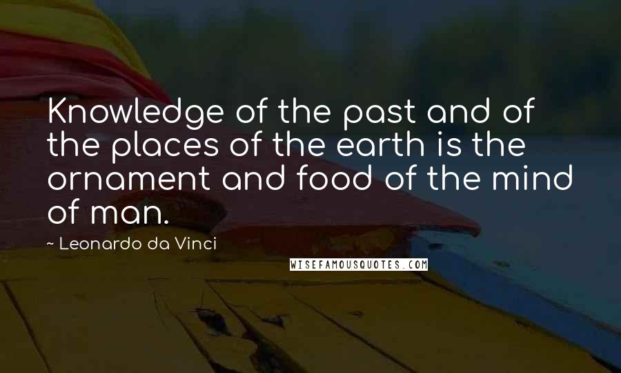 Leonardo Da Vinci Quotes: Knowledge of the past and of the places of the earth is the ornament and food of the mind of man.