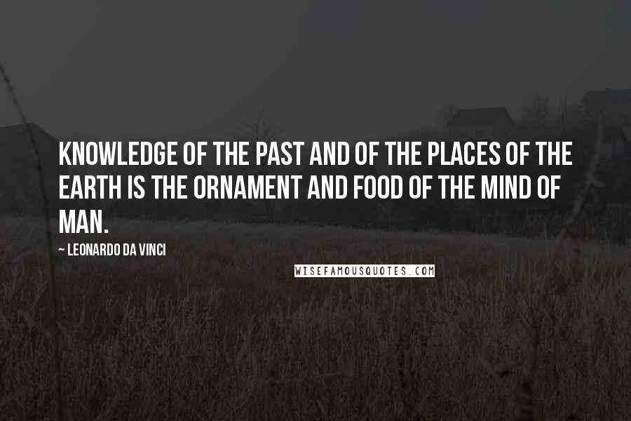 Leonardo Da Vinci Quotes: Knowledge of the past and of the places of the earth is the ornament and food of the mind of man.