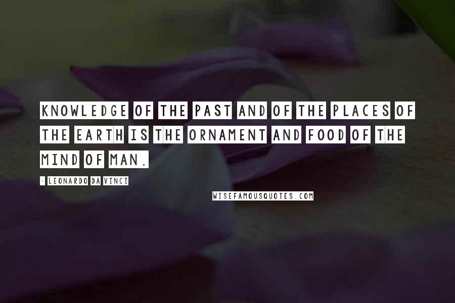 Leonardo Da Vinci Quotes: Knowledge of the past and of the places of the earth is the ornament and food of the mind of man.