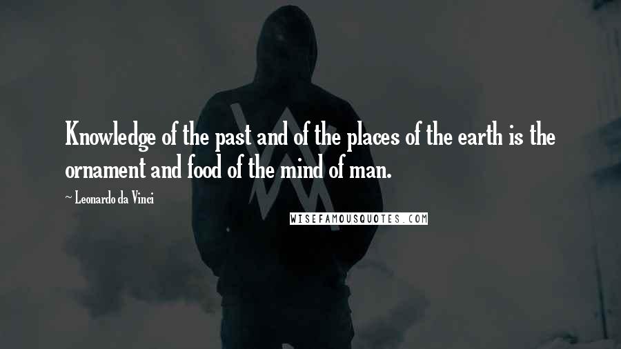 Leonardo Da Vinci Quotes: Knowledge of the past and of the places of the earth is the ornament and food of the mind of man.