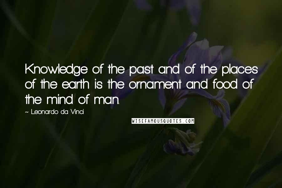 Leonardo Da Vinci Quotes: Knowledge of the past and of the places of the earth is the ornament and food of the mind of man.