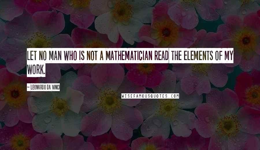 Leonardo Da Vinci Quotes: Let no man who is not a Mathematician read the elements of my work.