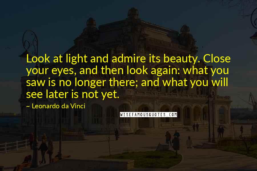 Leonardo Da Vinci Quotes: Look at light and admire its beauty. Close your eyes, and then look again: what you saw is no longer there; and what you will see later is not yet.