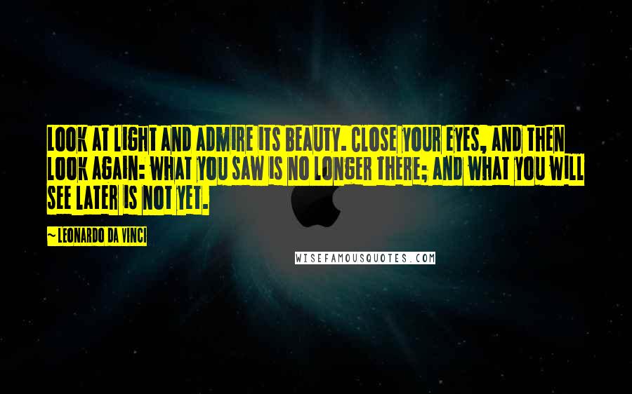 Leonardo Da Vinci Quotes: Look at light and admire its beauty. Close your eyes, and then look again: what you saw is no longer there; and what you will see later is not yet.