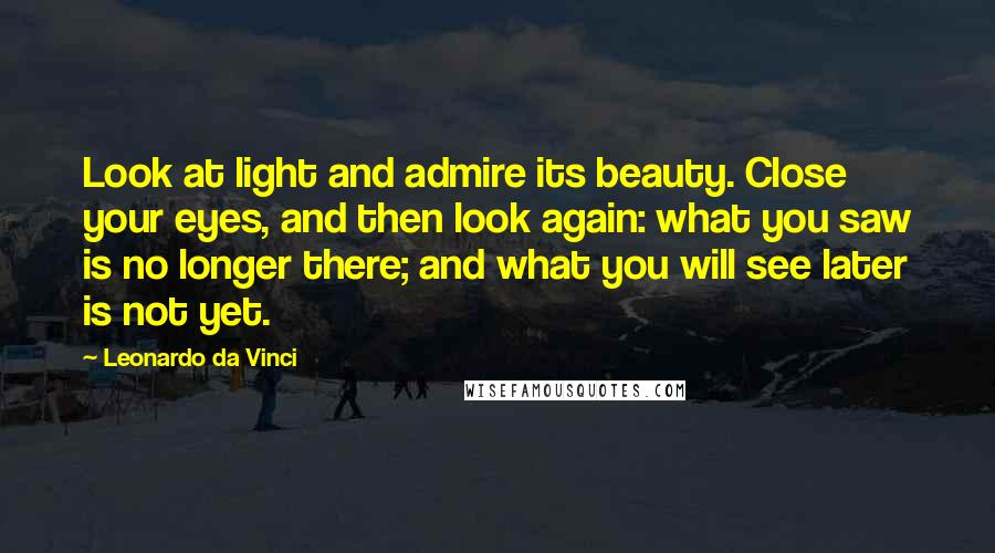 Leonardo Da Vinci Quotes: Look at light and admire its beauty. Close your eyes, and then look again: what you saw is no longer there; and what you will see later is not yet.