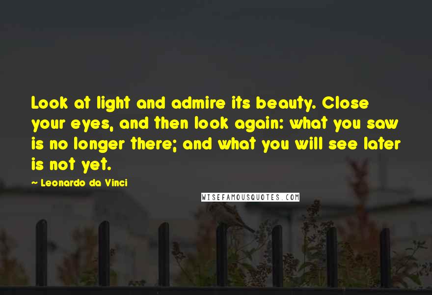 Leonardo Da Vinci Quotes: Look at light and admire its beauty. Close your eyes, and then look again: what you saw is no longer there; and what you will see later is not yet.