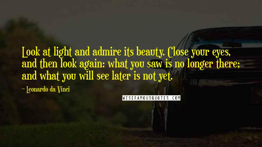 Leonardo Da Vinci Quotes: Look at light and admire its beauty. Close your eyes, and then look again: what you saw is no longer there; and what you will see later is not yet.