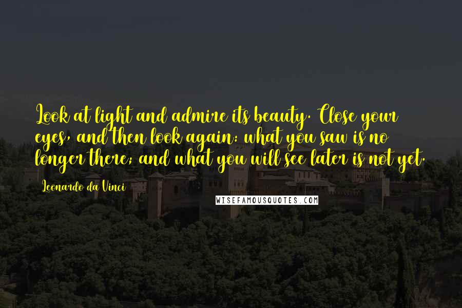 Leonardo Da Vinci Quotes: Look at light and admire its beauty. Close your eyes, and then look again: what you saw is no longer there; and what you will see later is not yet.