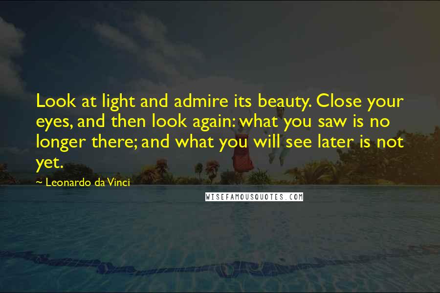 Leonardo Da Vinci Quotes: Look at light and admire its beauty. Close your eyes, and then look again: what you saw is no longer there; and what you will see later is not yet.