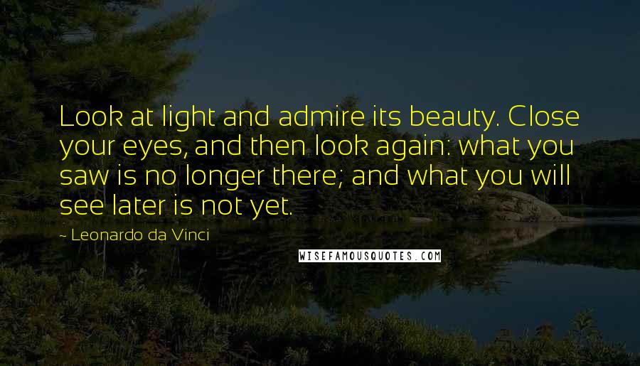 Leonardo Da Vinci Quotes: Look at light and admire its beauty. Close your eyes, and then look again: what you saw is no longer there; and what you will see later is not yet.