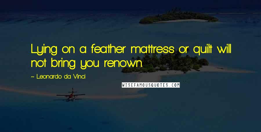 Leonardo Da Vinci Quotes: Lying on a feather mattress or quilt will not bring you renown.