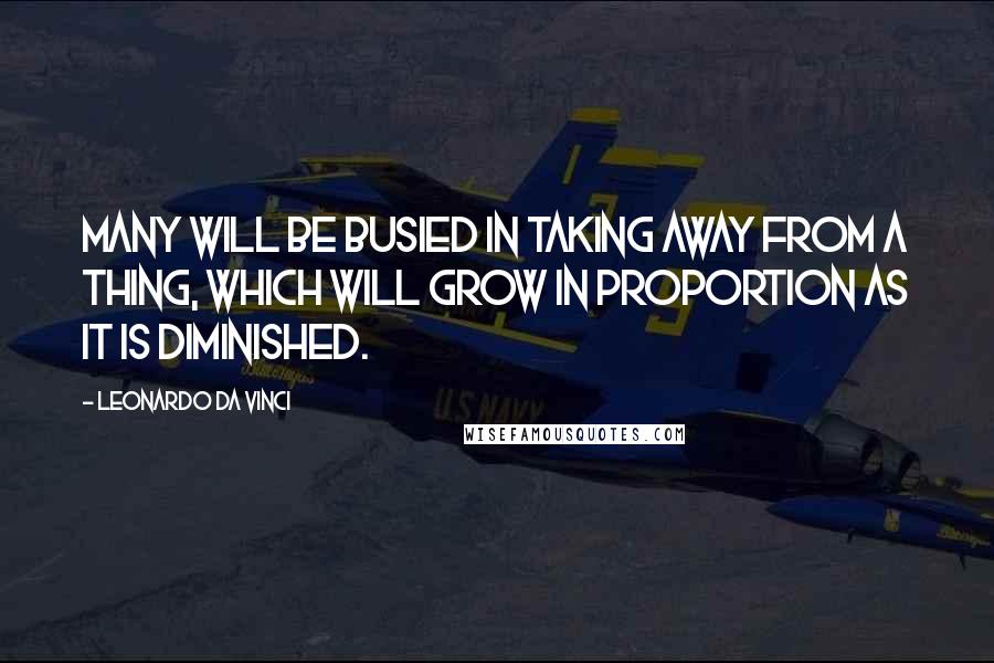 Leonardo Da Vinci Quotes: Many will be busied in taking away from a thing, which will grow in proportion as it is diminished.
