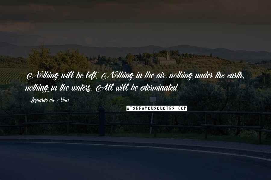 Leonardo Da Vinci Quotes: Nothing will be left, Nothing in the air, nothing under the earth, nothing in the waters. All will be exterminated.