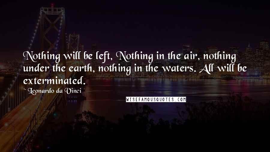 Leonardo Da Vinci Quotes: Nothing will be left, Nothing in the air, nothing under the earth, nothing in the waters. All will be exterminated.