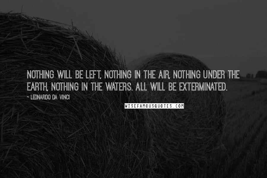 Leonardo Da Vinci Quotes: Nothing will be left, Nothing in the air, nothing under the earth, nothing in the waters. All will be exterminated.
