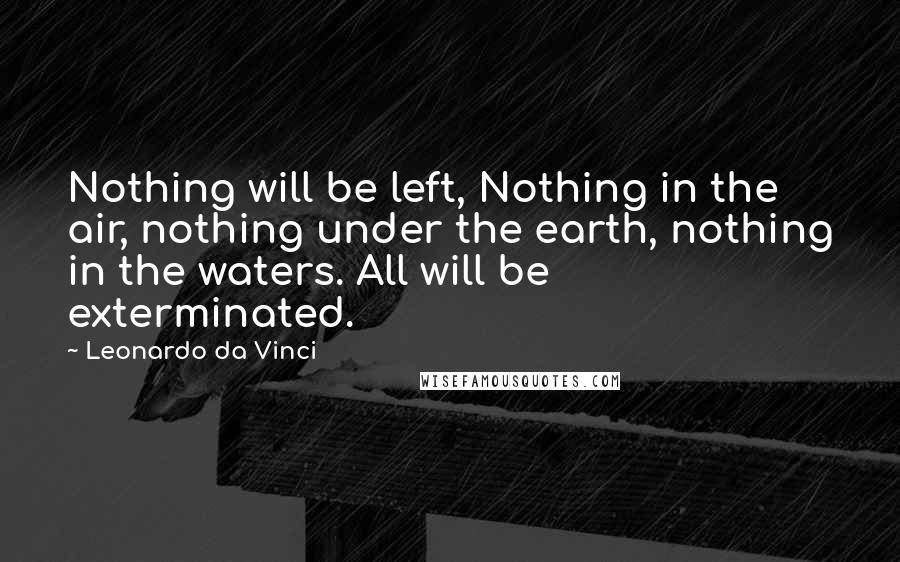 Leonardo Da Vinci Quotes: Nothing will be left, Nothing in the air, nothing under the earth, nothing in the waters. All will be exterminated.