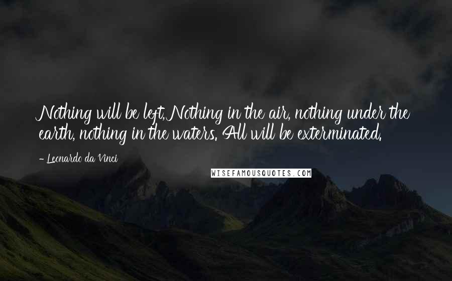 Leonardo Da Vinci Quotes: Nothing will be left, Nothing in the air, nothing under the earth, nothing in the waters. All will be exterminated.