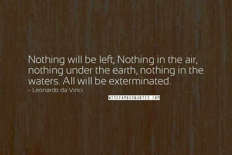 Leonardo Da Vinci Quotes: Nothing will be left, Nothing in the air, nothing under the earth, nothing in the waters. All will be exterminated.