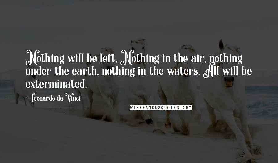 Leonardo Da Vinci Quotes: Nothing will be left, Nothing in the air, nothing under the earth, nothing in the waters. All will be exterminated.