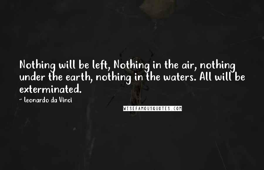 Leonardo Da Vinci Quotes: Nothing will be left, Nothing in the air, nothing under the earth, nothing in the waters. All will be exterminated.