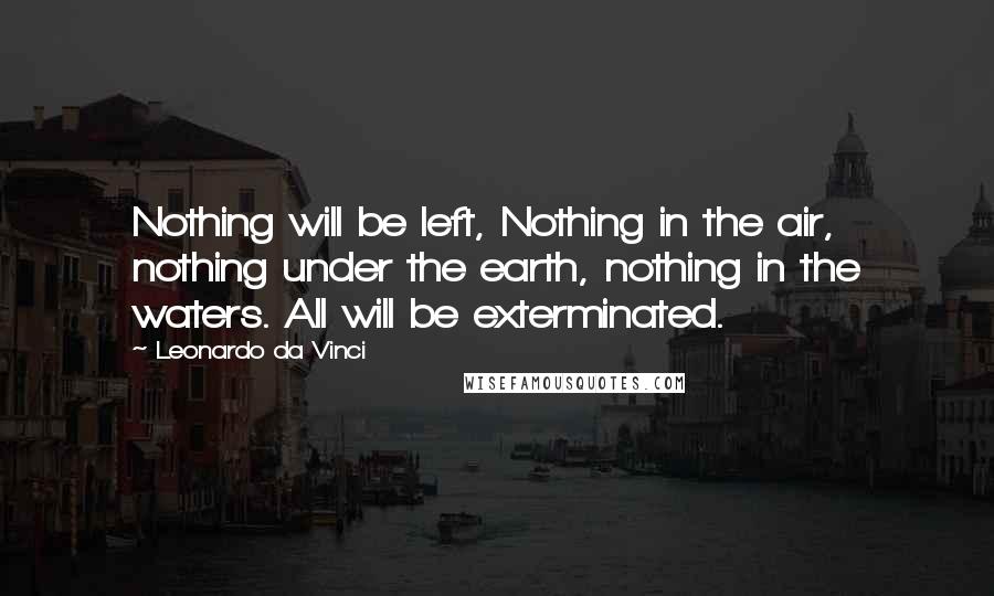 Leonardo Da Vinci Quotes: Nothing will be left, Nothing in the air, nothing under the earth, nothing in the waters. All will be exterminated.