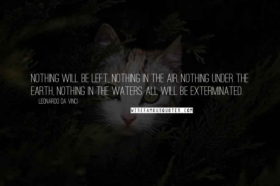 Leonardo Da Vinci Quotes: Nothing will be left, Nothing in the air, nothing under the earth, nothing in the waters. All will be exterminated.