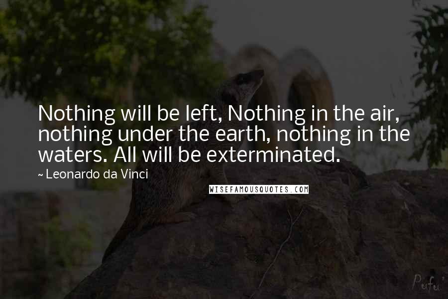 Leonardo Da Vinci Quotes: Nothing will be left, Nothing in the air, nothing under the earth, nothing in the waters. All will be exterminated.