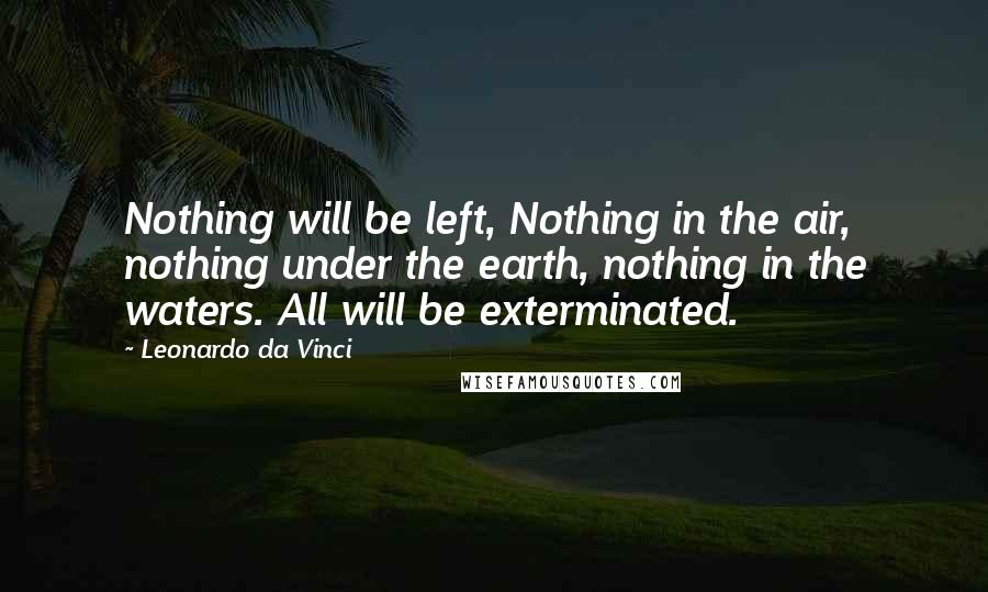 Leonardo Da Vinci Quotes: Nothing will be left, Nothing in the air, nothing under the earth, nothing in the waters. All will be exterminated.