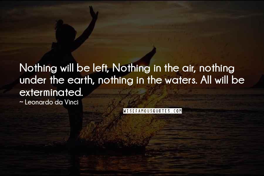 Leonardo Da Vinci Quotes: Nothing will be left, Nothing in the air, nothing under the earth, nothing in the waters. All will be exterminated.