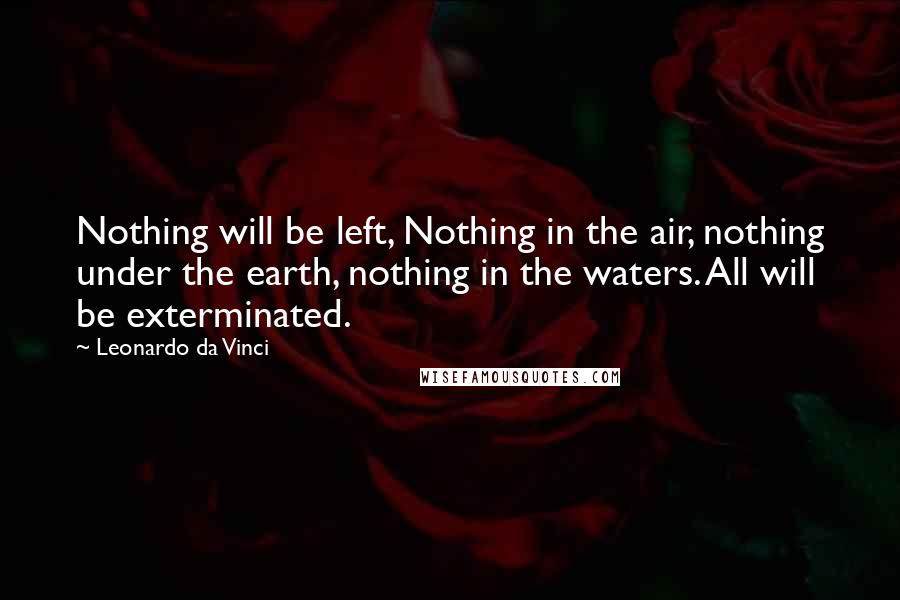 Leonardo Da Vinci Quotes: Nothing will be left, Nothing in the air, nothing under the earth, nothing in the waters. All will be exterminated.