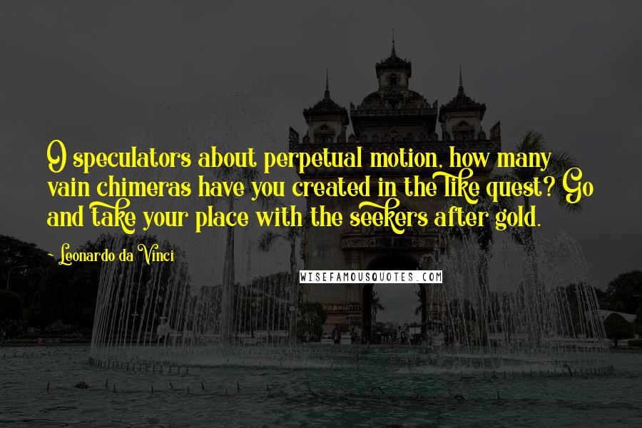 Leonardo Da Vinci Quotes: O speculators about perpetual motion, how many vain chimeras have you created in the like quest? Go and take your place with the seekers after gold.